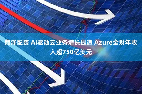 鼎泽配资 AI驱动云业务增长提速 Azure全财年收入超750亿美元