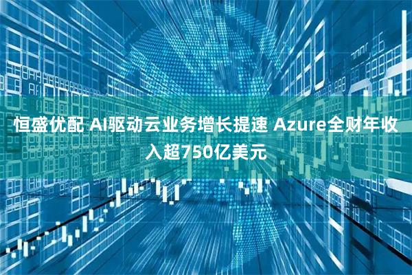 恒盛优配 AI驱动云业务增长提速 Azure全财年收入超750亿美元