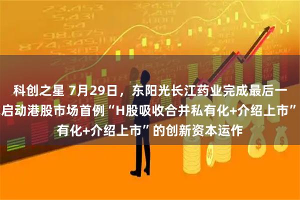 科创之星 7月29日，东阳光长江药业完成最后一个交易日，正式启动港股市场首例“H股吸收合并私有化+介绍上市”的创新资本运作