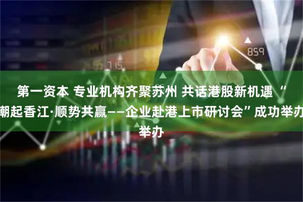 第一资本 专业机构齐聚苏州 共话港股新机遇 “潮起香江·顺势共赢——企业赴港上市研讨会”成功举办