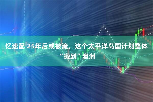 忆速配 25年后或被淹，这个太平洋岛国计划整体“搬到”澳洲