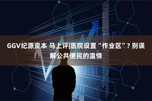 GGV纪源资本 马上评|医院设置“作业区”? 别误解公共便民的温情
