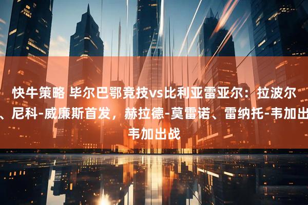 快牛策略 毕尔巴鄂竞技vs比利亚雷亚尔：拉波尔特、尼科-威廉斯首发，赫拉德-莫雷诺、雷纳托-韦加出战