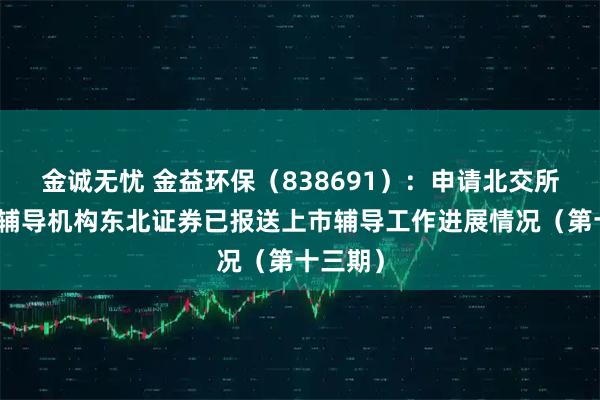 金诚无忧 金益环保（838691）：申请北交所上市，辅导机构东北证券已报送上市辅导工作进展情况（第十三期）