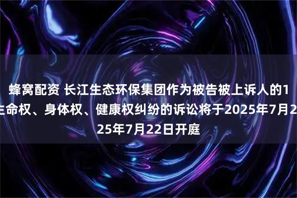 蜂窝配资 长江生态环保集团作为被告被上诉人的1起涉及生命权、身体权、健康权纠纷的诉讼将于2025年7月22日开庭